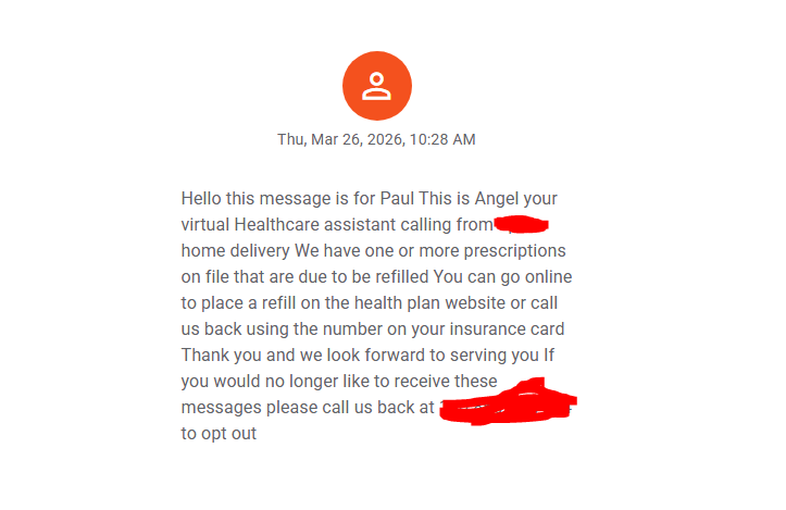 Thu, Mar 26, 2026, 10:28 AM
Hello this message is for Paul This is Angel your virtual Healthcare assistant calling from [redacted] home delivery We have one or more prescriptions on file that are due to be refilled You can go online to place a refill on the health plan website or call us back using the number on your insurance card Thank you and we look forward to serving you If you would no longer like to receive these messages please call us back at [redacted] to opt out
